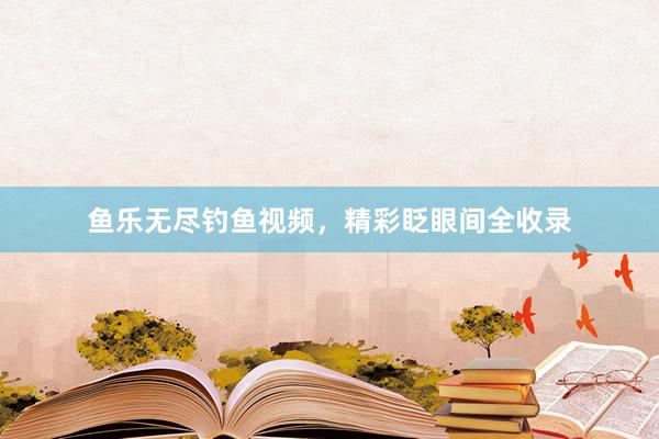 鱼乐无尽钓鱼视频,精彩眨眼间全收录