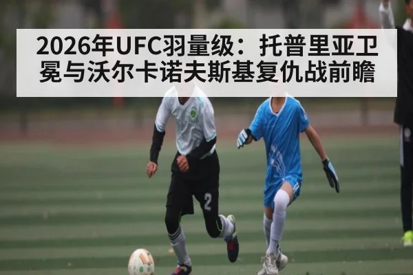 2026年UFC羽量级：托普里亚卫冕与沃尔卡诺夫斯基复仇战前瞻