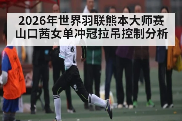 2026年世界羽联熊本大师赛山口茜女单冲冠拉吊控制分析